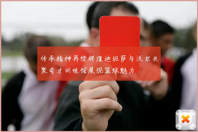 传承精神再续辉煌迪班萨与沃尔共聚奇才训练馆展现篮球魅力