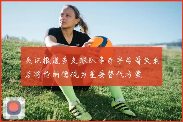 美记报道多支球队争夺字母哥失利后将伦纳德视为重要替代方案