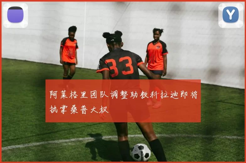 阿莱格里团队调整助教科拉迪即将执掌桑普大权