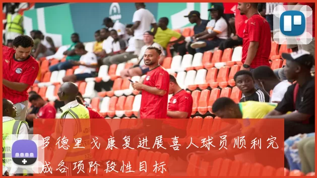 罗德里戈康复进展喜人球员顺利完成各项阶段性目标