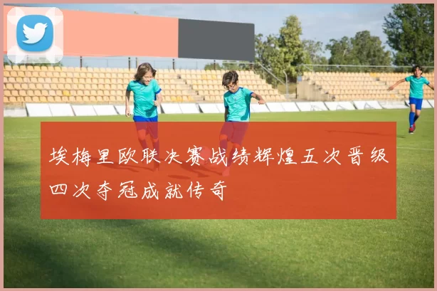 埃梅里欧联决赛战绩辉煌五次晋级四次夺冠成就传奇