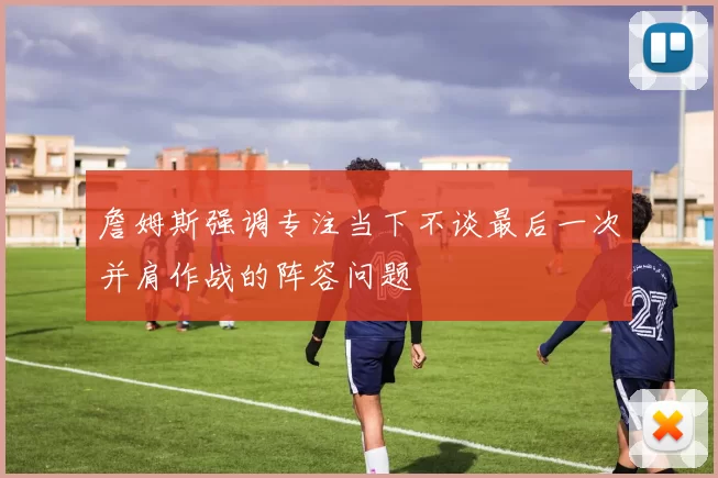 詹姆斯强调专注当下不谈最后一次并肩作战的阵容问题
