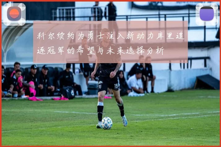 科尔续约为勇士注入新动力库里追逐冠军的希望与未来选择分析