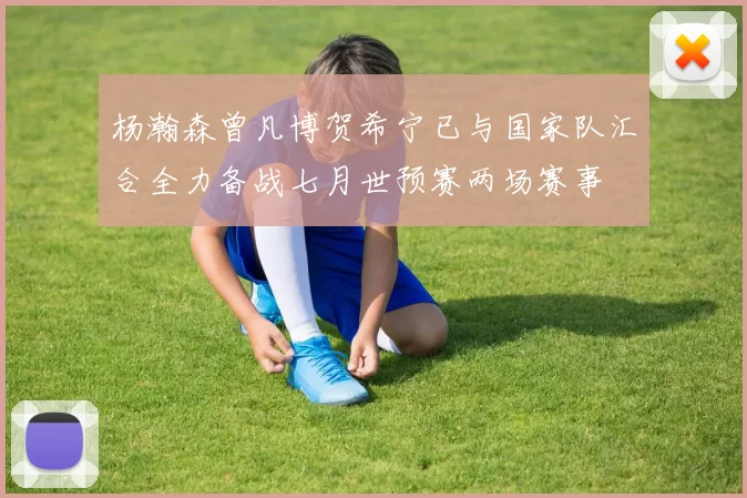 杨瀚森曾凡博贺希宁已与国家队汇合全力备战七月世预赛两场赛事