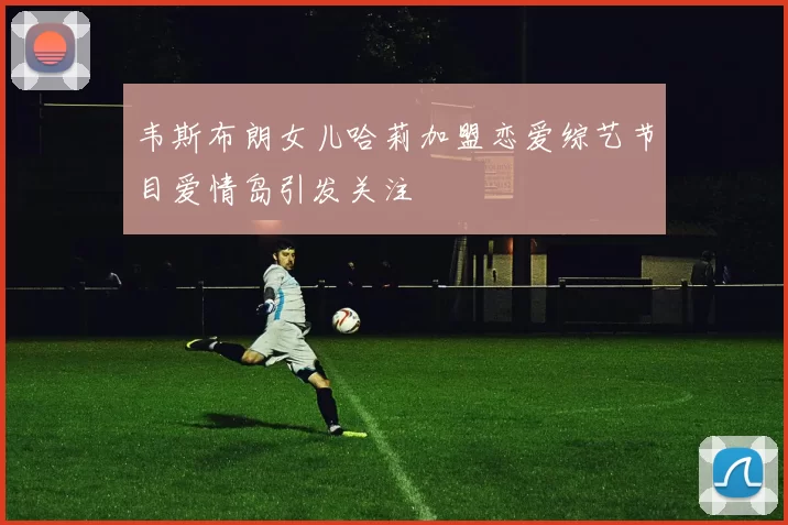 韦斯布朗女儿哈莉加盟恋爱综艺节目爱情岛引发关注