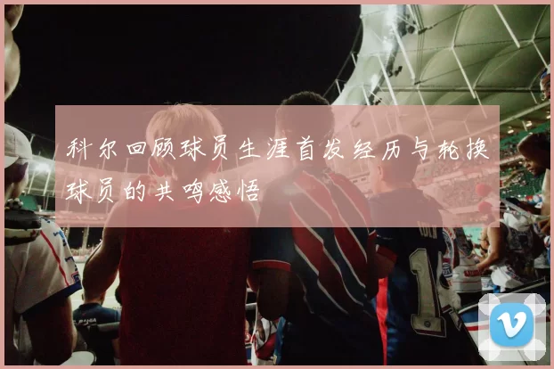 科尔回顾球员生涯首发经历与轮换球员的共鸣感悟