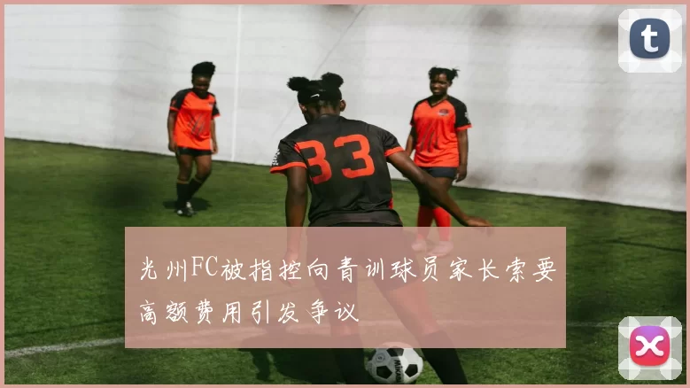 光州FC被指控向青训球员家长索要高额费用引发争议