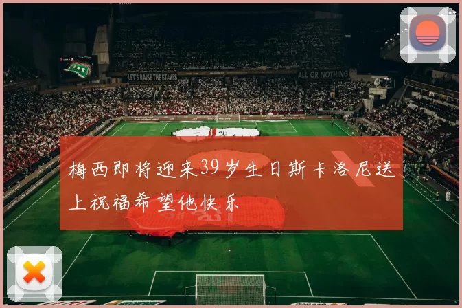 梅西即将迎来39岁生日斯卡洛尼送上祝福希望他快乐