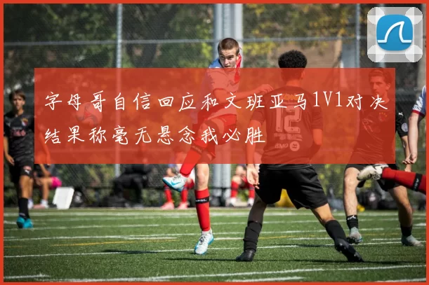 字母哥自信回应和文班亚马1V1对决结果称毫无悬念我必胜