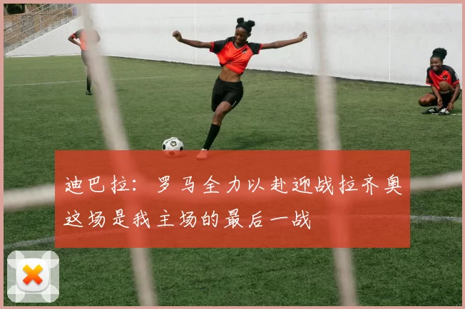迪巴拉：罗马全力以赴迎战拉齐奥这场是我主场的最后一战