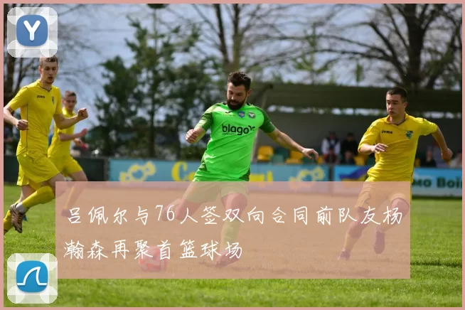 吕佩尔与76人签双向合同前队友杨瀚森再聚首篮球场