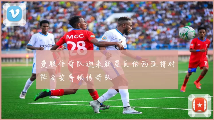 曼联传奇队迎来新星瓦伦西亚将对阵南安普顿传奇队