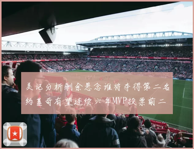 美记分析剩余悬念谁将夺得第二名约基奇有望连续六年MVP投票前二