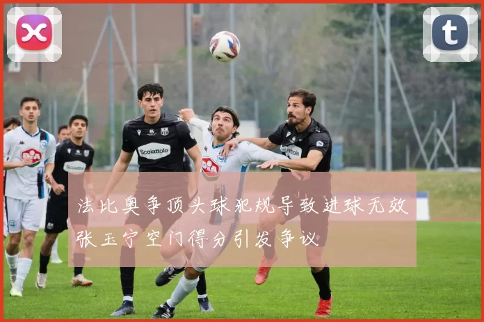 法比奥争顶头球犯规导致进球无效张玉宁空门得分引发争议