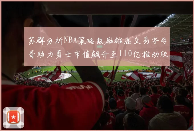 苏群分析NBA策略鼓励雄鹿交易字母哥助力勇士市值飙升至110亿推动联盟整体升值