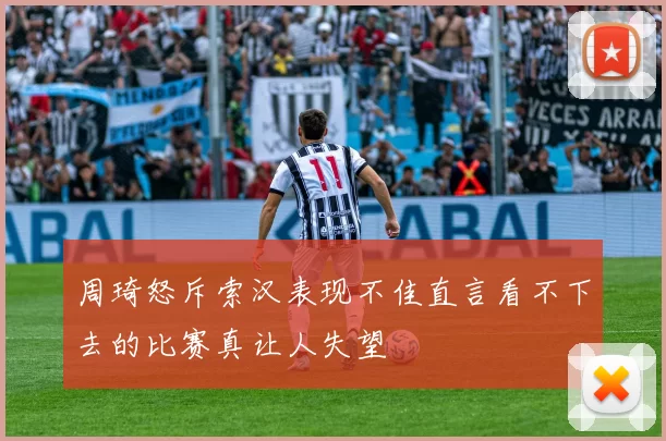 周琦怒斥索汉表现不佳直言看不下去的比赛真让人失望