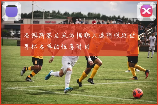 洛佩斯赛后采访揭晓入选阿根廷世界杯名单的惊喜时刻