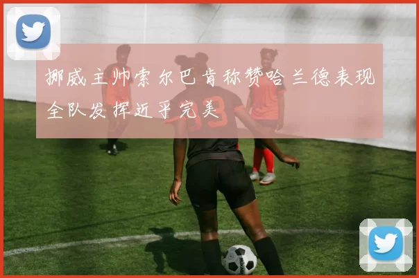 挪威主帅索尔巴肯称赞哈兰德表现全队发挥近乎完美