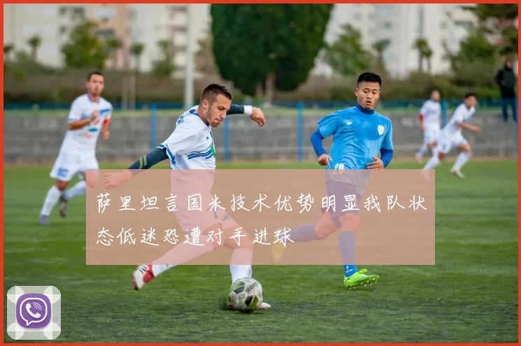 萨里坦言国米技术优势明显我队状态低迷恐遭对手进球