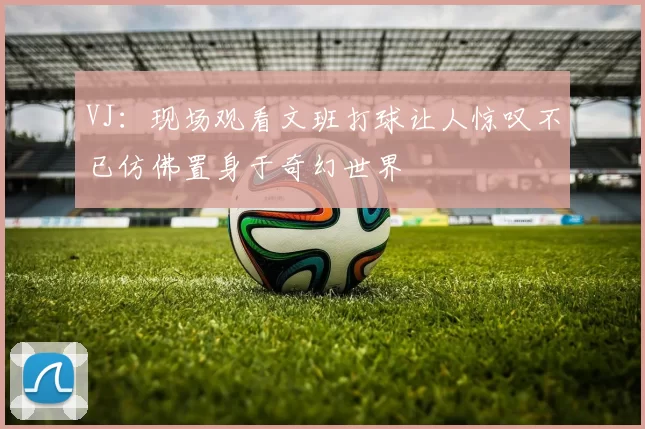 VJ：现场观看文班打球让人惊叹不已仿佛置身于奇幻世界