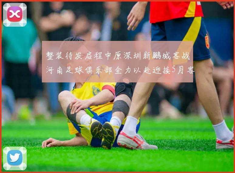 整装待发启程中原深圳新鹏城客战河南足球俱乐部全力以赴迎接5月客场挑战