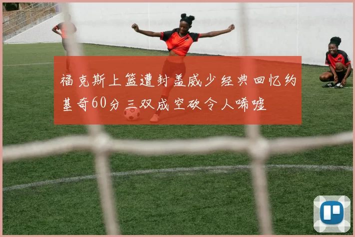 福克斯上篮遭封盖威少经典回忆约基奇60分三双成空砍令人唏嘘